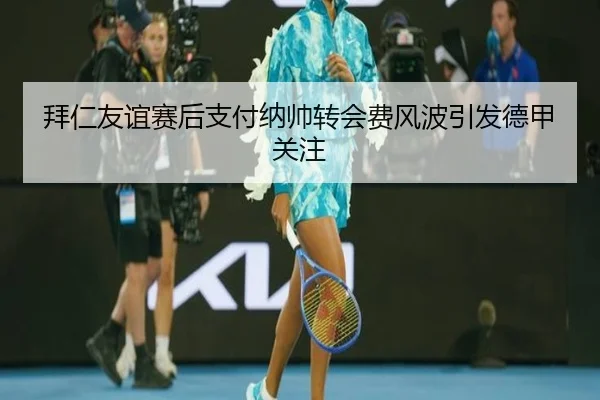 拜仁友谊赛后支付纳帅转会费风波引发德甲关注